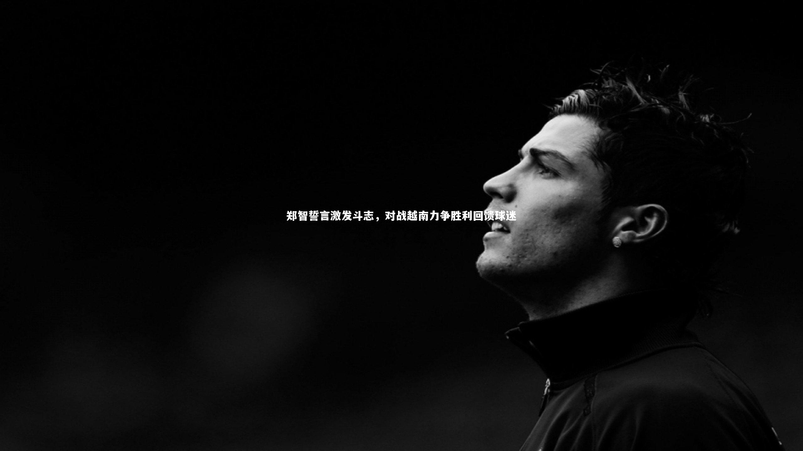 郑智誓言激发斗志,对战越南力争胜利回馈球迷